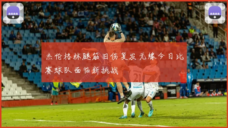 杰伦格林腿筋旧伤复发无缘今日比赛球队面临新挑战